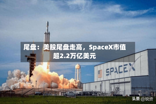 尾盘：美股尾盘走高，SpaceX市值超2.2万亿美元-第2张图片