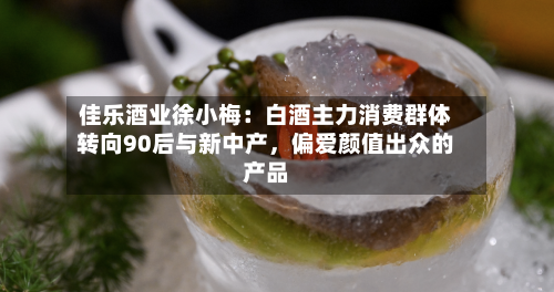 佳乐酒业徐小梅：白酒主力消费群体转向90后与新中产，偏爱颜值出众的产品-第3张图片