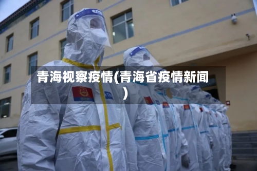青海视察疫情(青海省疫情新闻)