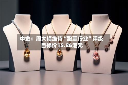 中金：周大福维持“跑赢行业”评级 目标价15.86港元-第2张图片