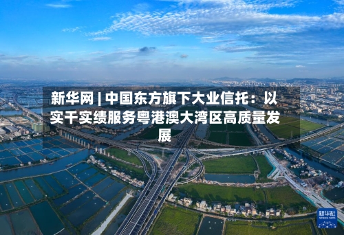 新华网 | 中国东方旗下大业信托:以实干实绩服务粤港澳大湾区高质量发展-第2张图片