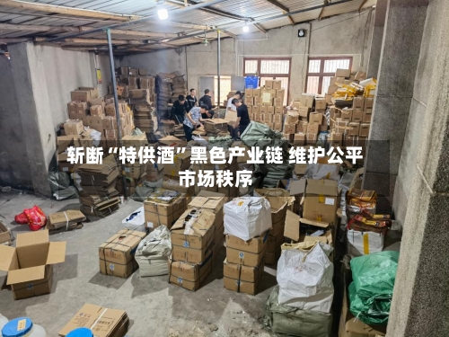 斩断“特供酒”黑色产业链 维护公平市场秩序